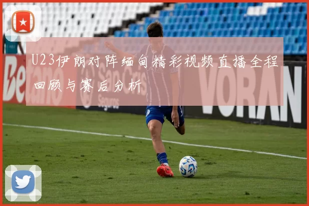 U23伊朗对阵缅甸精彩视频直播全程回顾与赛后分析