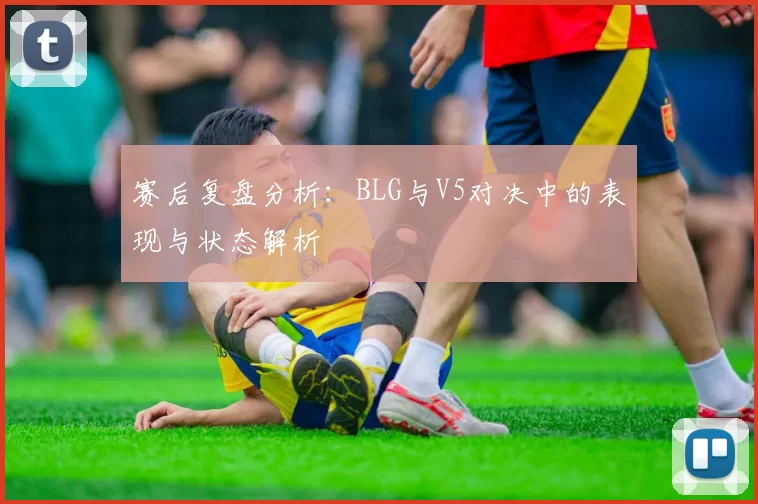 赛后复盘分析：BLG与V5对决中的表现与状态解析