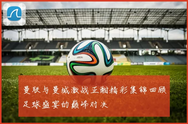 曼联与曼城激战正酣精彩集锦回顾足球盛宴的巅峰对决