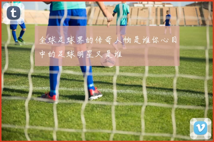 全球足球界的传奇人物是谁你心目中的足球明星又是谁