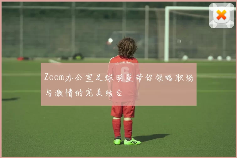 Zoom办公室足球明星带你领略职场与激情的完美结合