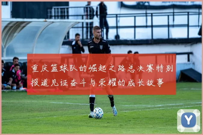 重庆篮球队的崛起之路总决赛特别报道见证奋斗与荣耀的成长故事