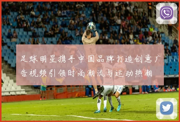 足球明星携手中国品牌打造创意广告视频引领时尚潮流与运动热潮
