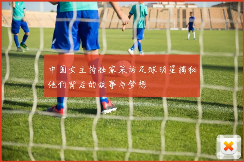 中国女主持独家采访足球明星揭秘他们背后的故事与梦想