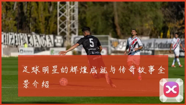 足球明星的辉煌成就与传奇故事全景介绍