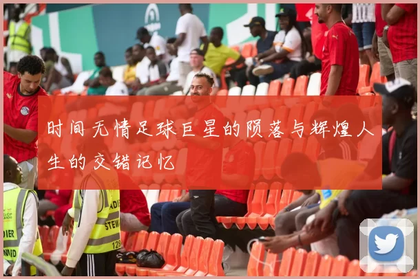 时间无情足球巨星的陨落与辉煌人生的交错记忆