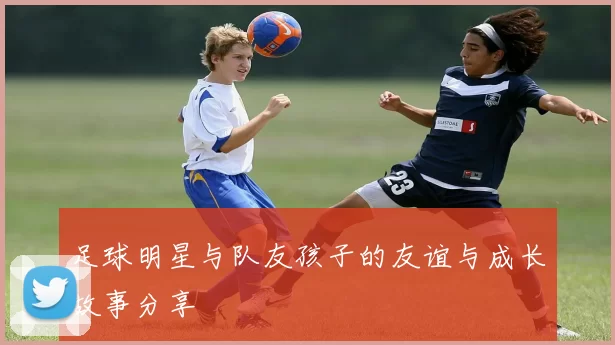 足球明星与队友孩子的友谊与成长故事分享
