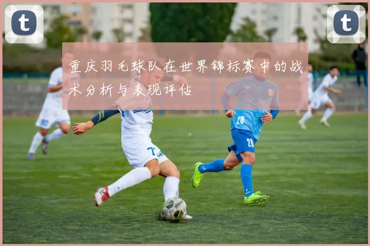 重庆羽毛球队在世界锦标赛中的战术分析与表现评估