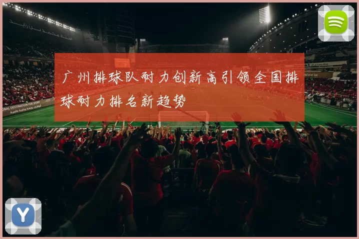 广州排球队耐力创新高引领全国排球耐力排名新趋势