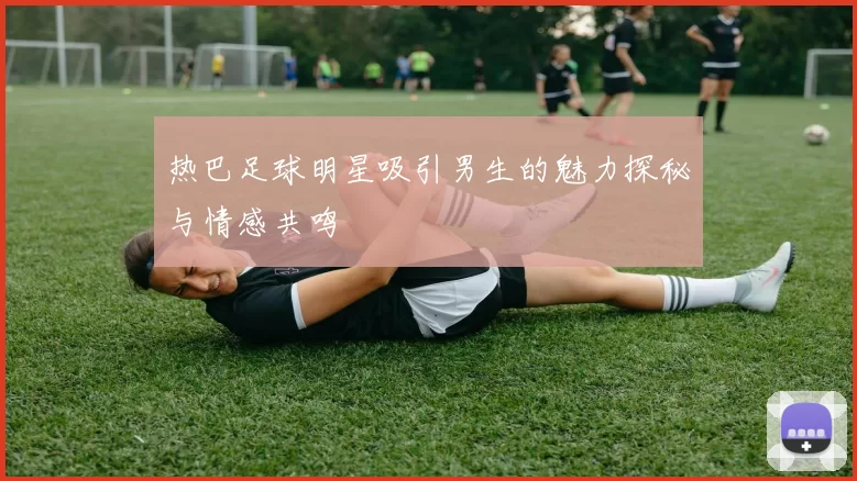 热巴足球明星吸引男生的魅力探秘与情感共鸣