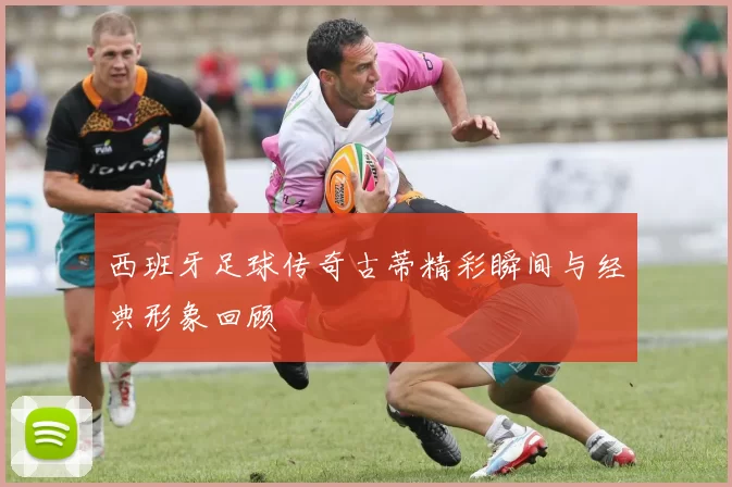 西班牙足球传奇古蒂精彩瞬间与经典形象回顾