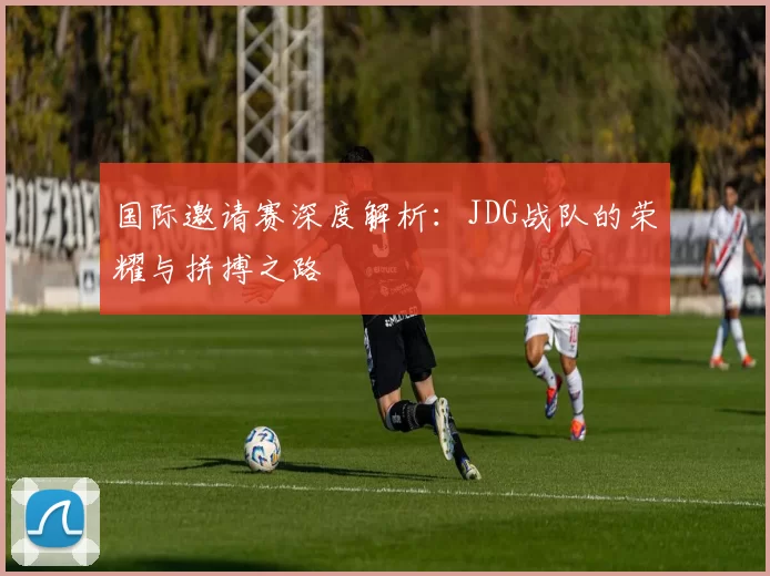 国际邀请赛深度解析：JDG战队的荣耀与拼搏之路