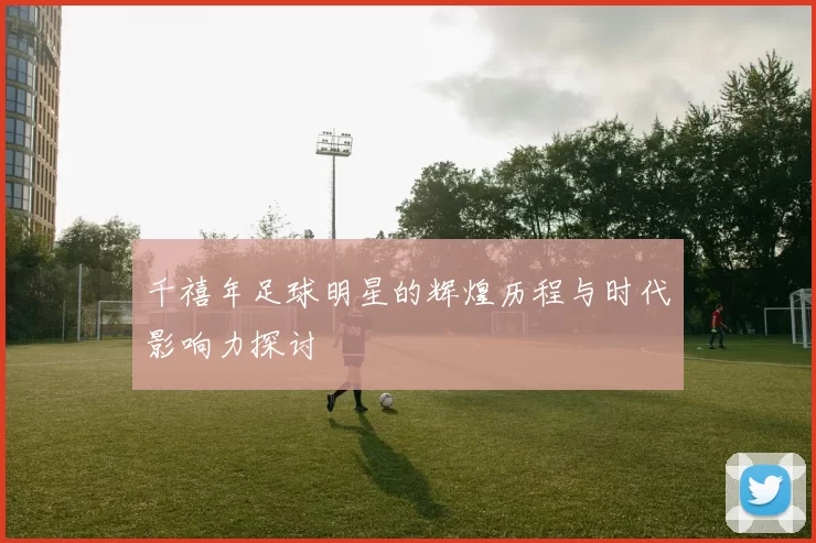 千禧年足球明星的辉煌历程与时代影响力探讨
