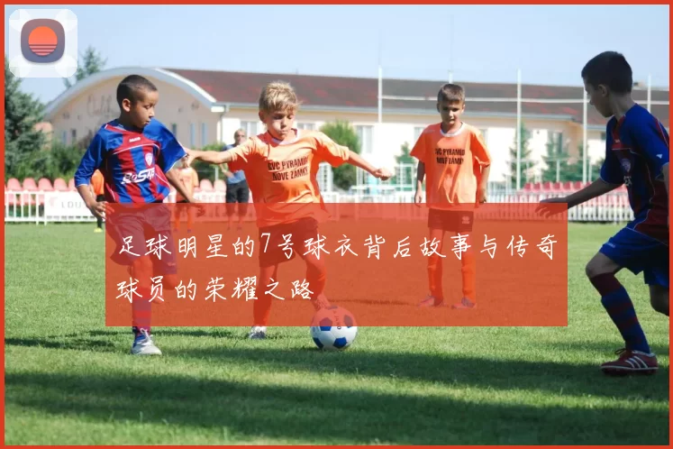 足球明星的7号球衣背后故事与传奇球员的荣耀之路