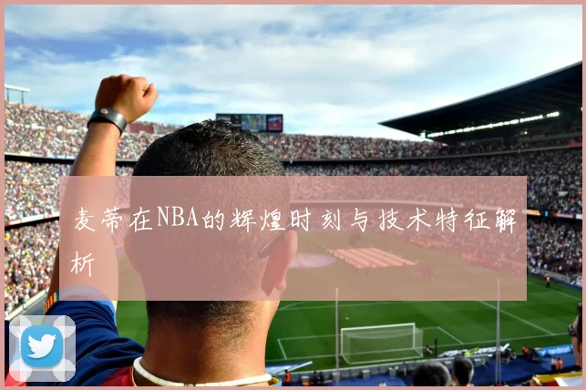 麦蒂在NBA的辉煌时刻与技术特征解析