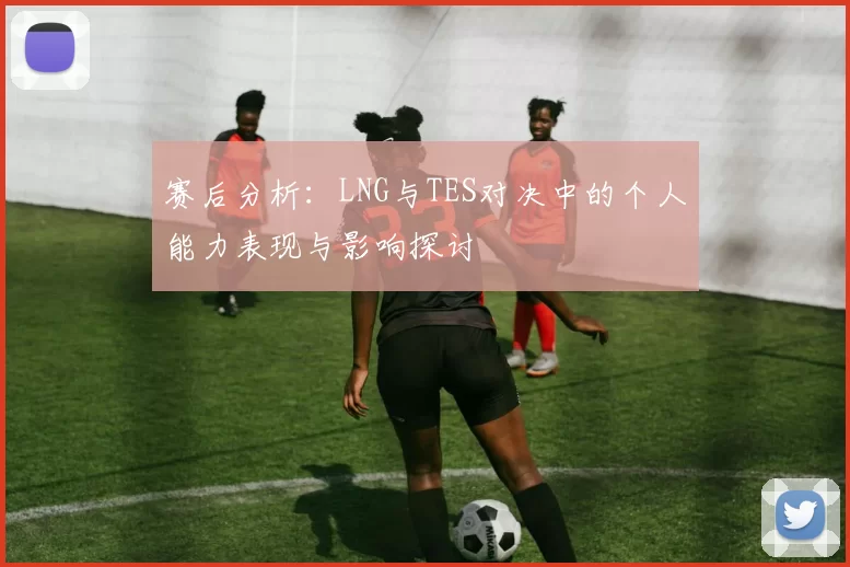 赛后分析：LNG与TES对决中的个人能力表现与影响探讨