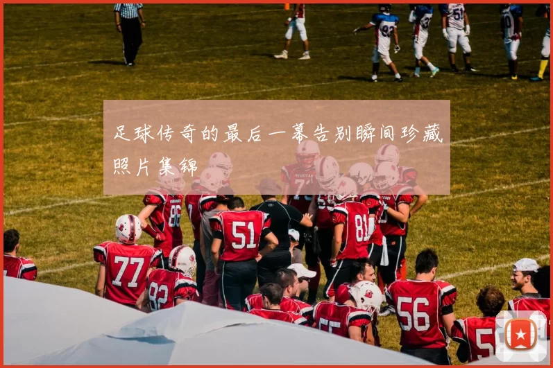 足球传奇的最后一幕告别瞬间珍藏照片集锦