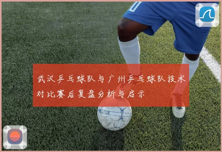 武汉乒乓球队与广州乒乓球队技术对比赛后复盘分析与启示