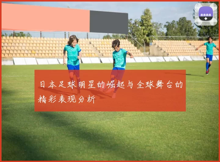 日本足球明星的崛起与全球舞台的精彩表现分析