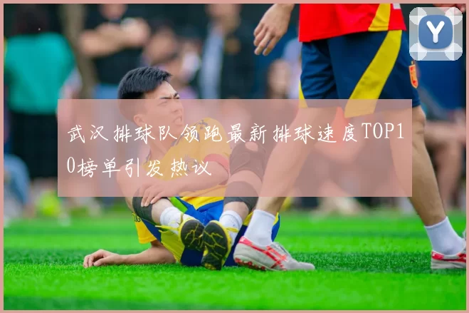 武汉排球队领跑最新排球速度TOP10榜单引发热议