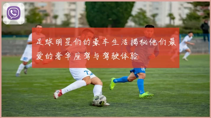足球明星们的豪车生活揭秘他们最爱的奢华座驾与驾驶体验