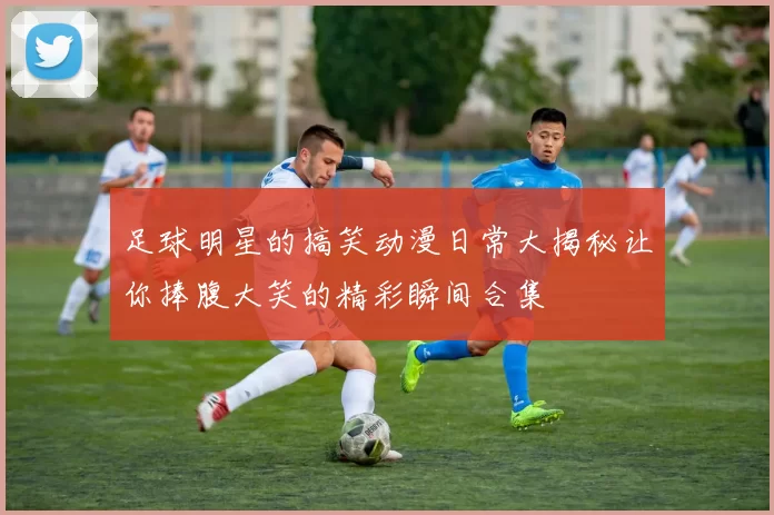 足球明星的搞笑动漫日常大揭秘让你捧腹大笑的精彩瞬间合集