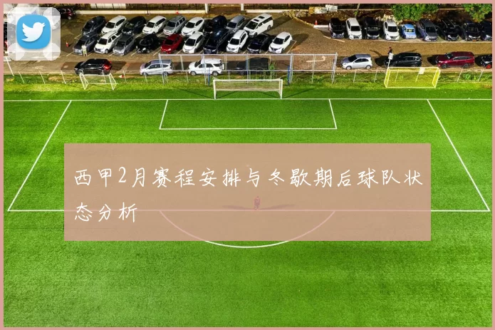 西甲2月赛程安排与冬歇期后球队状态分析