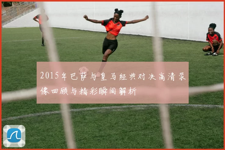 2015年巴萨与皇马经典对决高清录像回顾与精彩瞬间解析