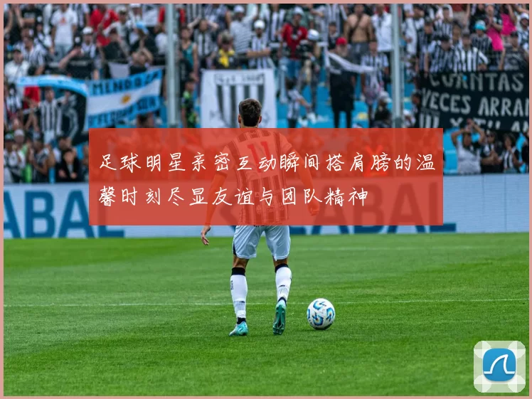 足球明星亲密互动瞬间搭肩膀的温馨时刻尽显友谊与团队精神