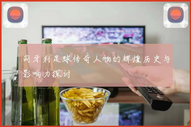 匈牙利足球传奇人物的辉煌历史与影响力探讨