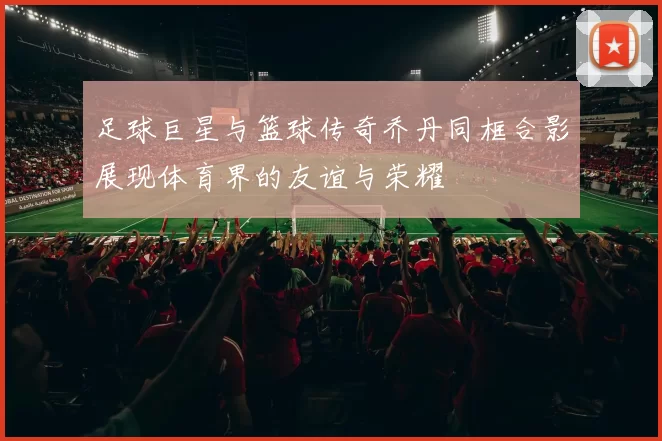 足球巨星与篮球传奇乔丹同框合影展现体育界的友谊与荣耀