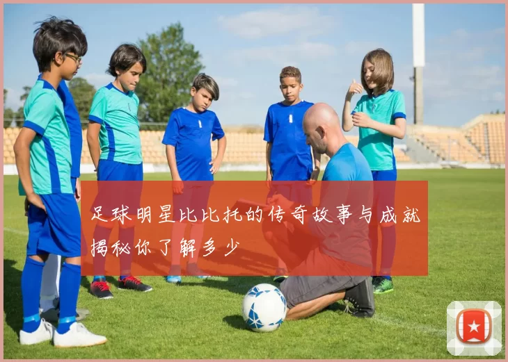 足球明星比比托的传奇故事与成就揭秘你了解多少