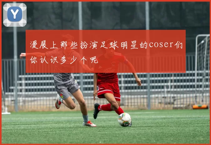 漫展上那些扮演足球明星的coser们你认识多少个呢
