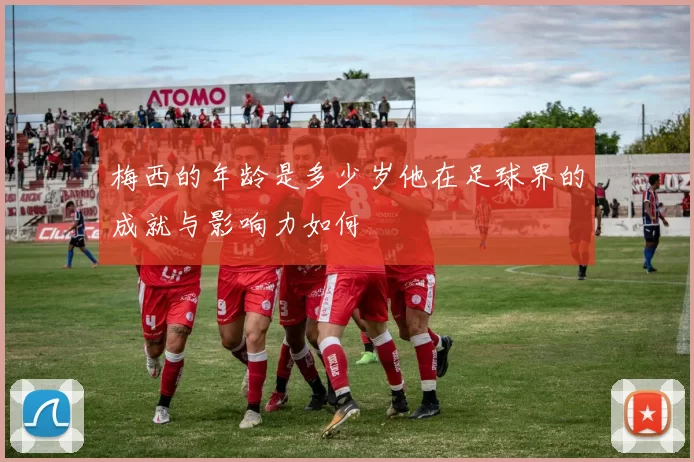 梅西的年龄是多少岁他在足球界的成就与影响力如何