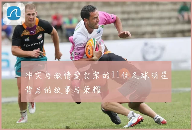 冲突与激情爱打架的11位足球明星背后的故事与荣耀