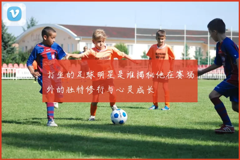 打坐的足球明星是谁揭秘他在赛场外的独特修行与心灵成长