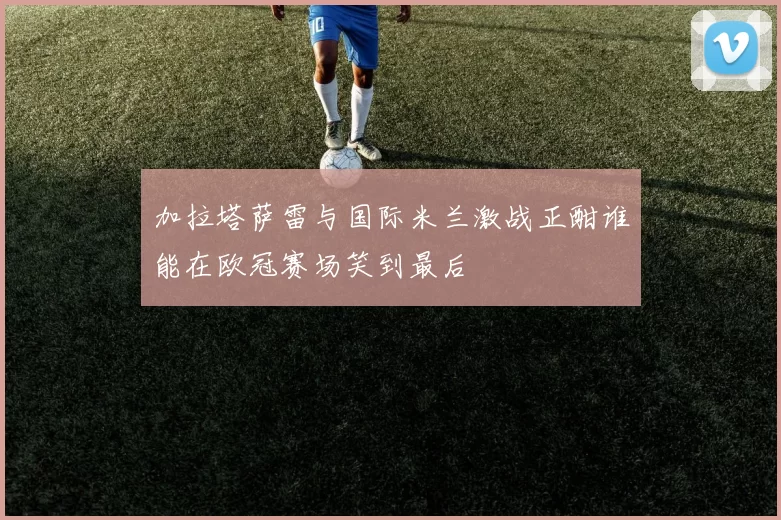 加拉塔萨雷与国际米兰激战正酣谁能在欧冠赛场笑到最后