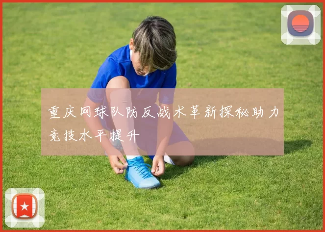 重庆网球队防反战术革新探秘助力竞技水平提升