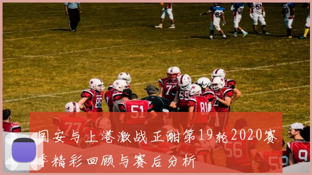 国安与上港激战正酣第19轮2020赛季精彩回顾与赛后分析