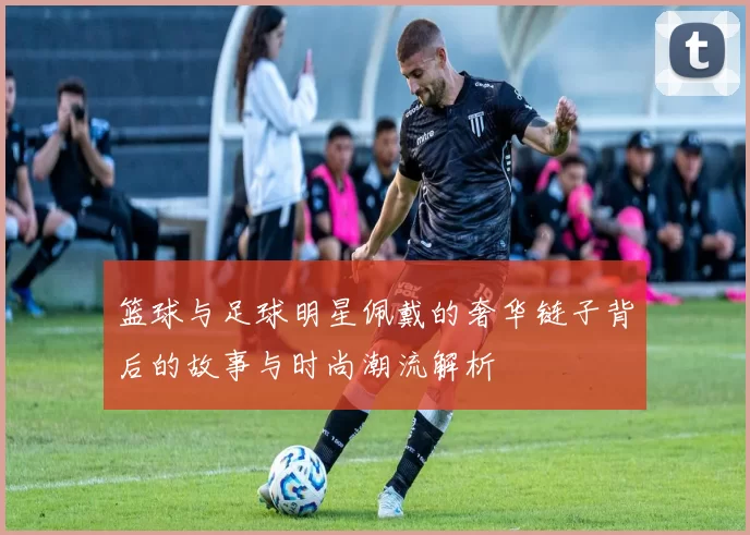 篮球与足球明星佩戴的奢华链子背后的故事与时尚潮流解析