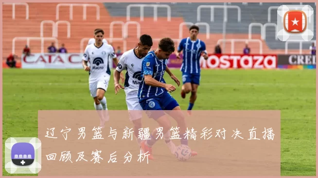 辽宁男篮与新疆男篮精彩对决直播回顾及赛后分析