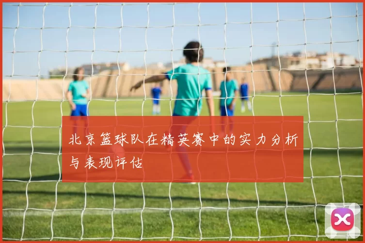 北京篮球队在精英赛中的实力分析与表现评估