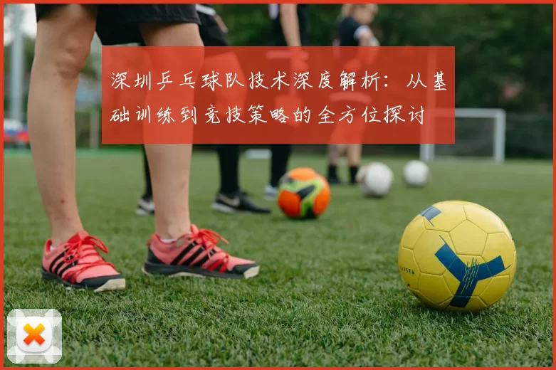 深圳乒乓球队技术深度解析：从基础训练到竞技策略的全方位探讨