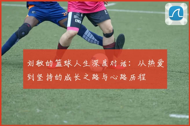 刘敏的篮球人生深度对话：从热爱到坚持的成长之路与心路历程
