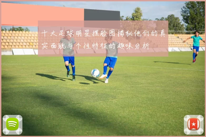 十大足球明星捏脸图揭秘他们的真实面貌与个性特征的趣味分析