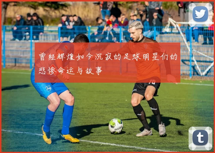 曾经辉煌如今沉寂的足球明星们的悲惨命运与故事