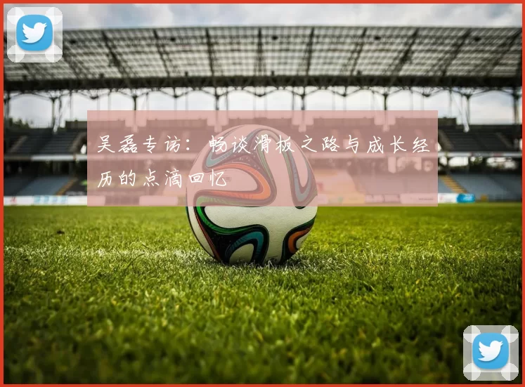 吴磊专访：畅谈滑板之路与成长经历的点滴回忆